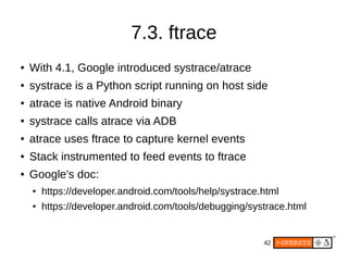 42
7.3. ftrace
● With 4.1, Google introduced systrace/atrace
● systrace is a Python script running on host side
● atrace is native Android binary
● systrace calls atrace via ADB
● atrace uses ftrace to capture kernel events
● Stack instrumented to feed events to ftrace
● Google's doc:
● https://developer.android.com/tools/help/systrace.html
● https://developer.android.com/tools/debugging/systrace.html
 