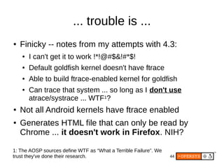 44
... trouble is ...
● Finicky -- notes from my attempts with 4.3:
● I can't get it to work !*!@#$&!#*$!
● Default goldfish kernel doesn't have ftrace
● Able to build ftrace-enabled kernel for goldfish
● Can trace that system ... so long as I don't use
atrace/systrace ... WTF1?
● Not all Android kernels have ftrace enabled
● Generates HTML file that can only be read by
Chrome ... it doesn't work in Firefox. NIH?
1: The AOSP sources define WTF as “What a Terrible Failure”. We
trust they've done their research.
 