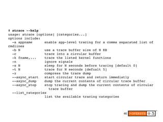 46
# atrace ­­help
usage: atrace [options] [categories...]
options include:
  ­a appname      enable app­level tracing for a comma separated list of 
cmdlines
  ­b N            use a trace buffer size of N KB
  ­c              trace into a circular buffer
  ­k fname,...    trace the listed kernel functions
  ­n              ignore signals
  ­s N            sleep for N seconds before tracing [default 0]
  ­t N            trace for N seconds [defualt 5]
  ­z              compress the trace dump
  ­­async_start   start circular trace and return immediatly
  ­­async_dump    dump the current contents of circular trace buffer
  ­­async_stop    stop tracing and dump the current contents of circular
                    trace buffer
  ­­list_categories
                  list the available tracing categories
 