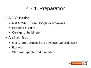 17
2.3.1. Preparation
● AOSP Basics:
● Get AOSP ... from Google or otherwise
● Extract if needed
● Configure, build, etc.
● Android Studio:
● Get Android Studio from developer.android.com
● Extract
● Start and update and if needed
 