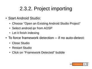 19
2.3.2. Project importing
● Start Android Studio:
● Choose "Open an Existing Android Studio Project"
● Select android.ipr from AOSP
● Let it finish indexing
● To force framework detection -- if no auto-detect:
● Close Studio
● Restart Studio
● Click on "Framework Detected" bubble
 