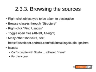 20
2.3.3. Browsing the sources
● Right-click object type to be taken to declaration
● Browse classes through “Structure”
● Right-click "Find Usages"
● Toggle open files (Alt-left, Alt-right)
● Many other shortcuts, see:
https://developer.android.com/sdk/installing/studio-tips.htm
● Issues:
● Can't compile with Studio ... still need “make”
● For Java only
 