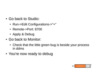 32
● Go back to Studio:
● Run->Edit Configurations->"+"
● Remote->Port: 8700
● Apply & Debug
● Go back to Monitor:
● Check that the little green bug is beside your process
in ddms
● You're now ready to debug
 