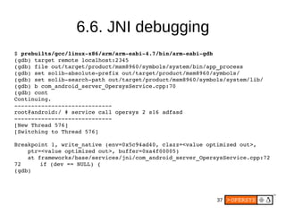 37
6.6. JNI debugging
$ prebuilts/gcc/linux­x86/arm/arm­eabi­4.7/bin/arm­eabi­gdb
(gdb) target remote localhost:2345
(gdb) file out/target/product/msm8960/symbols/system/bin/app_process 
(gdb) set solib­absolute­prefix out/target/product/msm8960/symbols/
(gdb) set solib­search­path out/target/product/msm8960/symbols/system/lib/
(gdb) b com_android_server_OpersysService.cpp:70
(gdb) cont
Continuing.
­­­­­­­­­­­­­­­­­­­­­­­­­­­­­
root@android:/ # service call opersys 2 s16 adfasd
­­­­­­­­­­­­­­­­­­­­­­­­­­­­­
[New Thread 576]
[Switching to Thread 576]
Breakpoint 1, write_native (env=0x5c94ad40, clazz=<value optimized out>, 
    ptr=<value optimized out>, buffer=0xa4f00005)
    at frameworks/base/services/jni/com_android_server_OpersysService.cpp:72
72     if (dev == NULL) {
(gdb) 
 