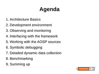 4
Agenda
1. Architecture Basics
2. Development environment
3. Observing and monitoring
4. Interfacing with the framework
5. Working with the AOSP sources
6. Symbolic debugging
7. Detailed dynamic data collection
8. Benchmarking
9. Summing up
 