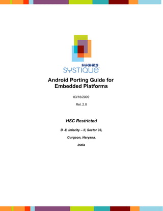 Android Porting Guide for
  Embedded Platforms
             03/16/2009

               Rel. 2.0




       HSC Restricted

    D -8, Infocity – II, Sector 33,

        Gurgaon, Haryana.

                India
 