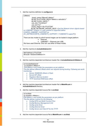 1. Add the machine definition to configure.in

     Littleton)
              board_name="Marvell Littleton"
             BLOB_PLATFORM_OBJS="littleton.o setusbid.o"
             BLOB_FLASH_OBJS=""
             use_cpu="monahans"
             use_lcd="no"
             board_cflags="-DLITTLETON"
             BLOB_NETWORK_DRIVER_OBJS = [set the Network driver objects based
     on USBDNET Support. In case usbdnet is supported define
     CONFIG_USBDNET_SUPPORT as
     AC_DEFINE(CONFIG_USBDNET2_SUPPORT,1,"USBDNET2 support") ]

     There are two modes by which kernel images can be loaded to target platform:
                        Ethernet
                        USBDNET – Ethernet over USB.
     We have used Ethernet. One can use either of these modes.


2. Add the machine to include/blob/arch.h

     #elif defined LITTLETON
     #include <blob/arch/littleton.h>


3. Add the machine dependent architecture header file in include/blob/arch/littleton.h

     cd include/blob/arch/
      cp assabet.h littleton.h
      Edit littleton.h and modify the parameters as per platform
     This file defines different offsets which are required during booting. Following are worth
     mentioning:
          Kernel, RAMDISK offsets in Flash
          Kernel XIP offset
          Registers Memory location
          TFTP download RAM base offset.


4. Add the machine dependent architecture header file to Makefile.am in
   include/blob/arch directory.

5. Add the machine dependent source file in src/blob

     cd src/blob
     cp assabet.c littleton.c
     Edit littleton.c and modify the parameters as per platform
     This file defines routines for the following
          Config GPIO and Multi Function Pins
          Config Memory Managament Unit
          Config serial driver
          Config ethernet driver
          Config Server and Client IP for the TFTP.


6. Add the machine dependent source file to Makefile.am in src/blob


                                     10
                                 HSC Restricted
 