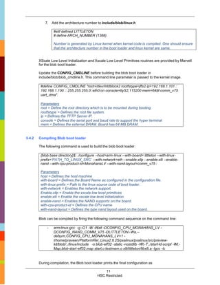 7. Add the architecture number to include/blob/linux.h

                 #elif defined LITTLETON
                 # define ARCH_NUMBER (1388)

                 Number is generated by Linux kernel when kernel code is compiled. One should ensure
                 that the architecture number in the boot loader and linux kernel are same.


        XScale Low Level Initialization and Xscale Low Level Primitives routines are provided by Marvell
        for the blob boot loader.

        Update the CONFIG_CMDLINE before building the blob boot loader in
        include/blob/blob_cmdline.h. This command line parameter is passed to the kernel image.

         #define CONFIG_CMDLINE "root=/dev/mtdblock2 rootfstype=jffs2 ip=192.168.1.101 :
         192.168.1.100 :: 255.255.255.0::eth0:on console=ttyS2,115200 mem=64M comm_v75
         uart_dma".

         Parameters
         root = Define the root directory which is to be mounted during booting.
         rootfstype = Defines the root file system.
         ip = Defines the TFTP Server IP.
         console = Defines the serial port and baud rate to support the hyper terminal
         mem = Defines the external DRAM. Board has 64 MB DRAM.


3.4.2   Compiling Blob boot loader

        The following command is used to build the blob boot loader:

         {blob base directory}$: ./configure --host=arm-linux --with-board= littleton --with-linux-
         prefix=’PATH_TO_LINUX_SRC’ --with-network=eth --enable-xllp --enable-xlli --enable-
         nand --with-cpu-product-id=MonahansLV --with-nand-layout=comm_v75 ;

         Parameters
         host = Defines the host machine
         with-board = Defines the Board Name as configured in the configuration file.
         with-linux-prefix = Path to the linux source code of boot loader.
         with-network = Enables the network support.
         Enable-xllp = Enable the xscale low level primitives
         enable-xlli = Enable the xscale low level initialization
         enable-nand = Enables the NAND supports on the board.
         with-cpu-product-id = Defines the CPU name
         with-nand-layout = Defines the type nand layout used on the board.

        Blob can be compiled by firing the following command sequence on the command line:

             -   arm-linux-gcc -g -O1 -W -Wall -DCONFIG_CPU_MONAHANS_LV -
                 DCONFIG_NAND_COMM_V75 -DLITTLETON -Wa,--
                 defsym,CONFIG_CPU_MONAHANS_LV=1 -
                 I/home/praveen/PlatformRel_Linux2.6.25/pxalinux/pxalinux/src/preview-
                 kit/blob/../linux/include -o blob-elf32 -static -nostdlib -Wl,-T,./start-ld-script -Wl,-
                 Map,blob-start-elf32.map start.o testmem.o xlli/littleton/libxlli.a -lgcc -lc



        During compilation, the Blob boot loader prints the final configuration as

                                                   11
                                               HSC Restricted
 