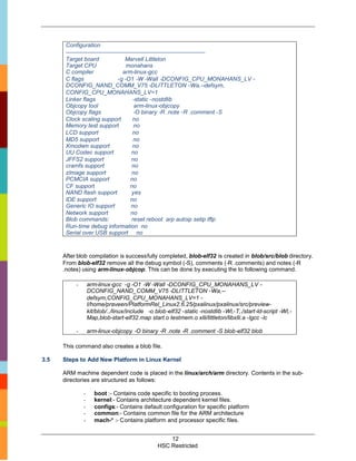 Configuration
       ------------------------------------------------------------------------
       Target board                   Marvell Littleton
       Target CPU                     monahans
       C compiler                   arm-linux-gcc
       C flags                    -g -O1 -W -Wall -DCONFIG_CPU_MONAHANS_LV -
       DCONFIG_NAND_COMM_V75 -DLITTLETON -Wa,--defsym,
       CONFIG_CPU_MONAHANS_LV=1
       Linker flags                       -static -nostdlib
       Objcopy tool                        arm-linux-objcopy
       Objcopy flags                      -O binary -R .note -R .comment -S
       Clock scaling support              no
       Memory test support                no
       LCD support                       no
       MD5 support                        no
       Xmodem support                    no
       UU Codec support                  no
       JFFS2 support                     no
       cramfs support                    no
       zImage support                    no
       PCMCIA support                   no
       CF support                       no
       NAND flash support                yes
       IDE support                      no
       Generic IO support                no
       Network support                   no
       Blob commands:                    reset reboot arp autoip setip tftp
       Run-time debug information no
       Serial over USB support no



      After blob compilation is successfully completed, blob-elf32 is created in blob/src/blob directory.
      From blob-elf32 remove all the debug symbol (-S), comments (-R .comments) and notes (-R
      .notes) using arm-linux-objcop. This can be done by executing the to following command.

           -       arm-linux-gcc -g -O1 -W -Wall -DCONFIG_CPU_MONAHANS_LV -
                   DCONFIG_NAND_COMM_V75 -DLITTLETON -Wa,--
                   defsym,CONFIG_CPU_MONAHANS_LV=1 -
                   I/home/praveen/PlatformRel_Linux2.6.25/pxalinux/pxalinux/src/preview-
                   kit/blob/../linux/include -o blob-elf32 -static -nostdlib -Wl,-T,./start-ld-script -Wl,-
                   Map,blob-start-elf32.map start.o testmem.o xlli/littleton/libxlli.a -lgcc -lc

           -       arm-linux-objcopy -O binary -R .note -R .comment -S blob-elf32 blob

      This command also creates a blob file.

3.5   Steps to Add New Platform in Linux Kernel

      ARM machine dependent code is placed in the linux/arch/arm directory. Contents in the sub-
      directories are structured as follows:

               -      boot :- Contains code specific to booting process.
               -      kernel:- Contains architecture dependent kernel files.
               -      configs:- Contains default configuration for specific platform
               -      common:- Contains common file for the ARM architecture
               -      mach-* :- Contains platform and processor specific files.


                                                     12
                                                 HSC Restricted
 