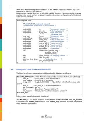mach-pxa: The reference platform was based on the PXA310 processor, and thus any future
        references to mach-pxa* for mach-pxa.
        Linux provides machine descriptor to define the machine definition. For adding support for a new
        machine in the kernel, we have to update the platform dependent configuration, which is defined
        in the following structure:

         struct machine_desc {
                 /*
                  * Note! The first four elements are used
                  * by assembler code in head.S, head-common.S
                  */
                 unsigned int               nr;                 /* architecture number    */
                 unsigned int               phys_io;            /* start of physical io   */
                 unsigned int               io_pg_offst;        /* byte offset for io
                                                                 * page tabe entry        */
                 const char                 *name;              /* architecture name      */
                 unsigned long              boot_params; /* tagged list                   */
                 unsigned int               video_start;        /* start of video RAM     */
                 unsigned int               video_end;          /* end of video RAM       */
                 unsigned int               reserve_lp0 :1; /* never has lp0 */
                 unsigned int               reserve_lp1 :1; /* never has lp1 */
                 unsigned int               reserve_lp2 :1; /* never has lp2 */
                 unsigned int               soft_reboot :1; /* soft reboot                */
                 void                       (*fixup)(struct machine_desc *,
                                                       struct tag *, char **,
                                                       struct meminfo *);
                 void                       (*map_io)(void);/* IO mapping function        */
                 void                       (*init_irq)(void);
                 struct sys_timer *timer;             /* system tick timer         */
                 void                       (*init_machine)(void);
         };



3.5.1   Porting Linux Kernel on PXA310 Handheld PDK

        The Linux kernel machine descriptor should be updated in littleton.c as following:

         MACHINE_START(LITTLETON, "Marvell Form Factor Development Platform (aka Littleton)")
                  .phys_io         = 0x40000000, /* Start of physical io */
                  .boot_params = 0xa0000100, /* tagged list */
                  .io_pg_offst     = (io_p2v(0x40000000) >> 18) & 0xfffc, /* byte offset for io page table
         entry */
                  .map_io          = pxa_map_io, / * IO Mapping function */
                  .init_irq = pxa3xx_init_irq,
                  .timer           = &pxa_timer, /* system tick timer */
                  .init_machine = littleton_init, /* machine initialization function */
         MACHINE_END

         Above values are default values in linux kernel.

        The MACHINE_START macro is defined in include/arch-asm/mach/arch.h. The .init_machine
        is initialized with littleton_init() function. This littleton_init() initializes all other components
        which are platform dependent.




                                                    13
                                                HSC Restricted
 