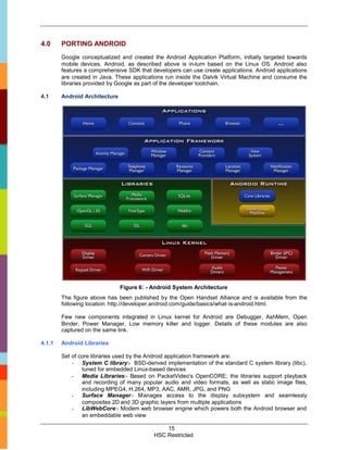 4.0     PORTING ANDROID
        Google conceptualized and created the Android Application Platform, initially targeted towards
        mobile devices. Android, as described above is in-turn based on the Linux OS. Android also
        features a comprehensive SDK that developers can use create applications. Android applications
        are created in Java. These applications run inside the Dalvik Virtual Machine and consume the
        libraries provided by Google as part of the developer toolchain.

4.1     Android Architecture




                               Figure 6: - Android System Architecture
        The figure above has been published by the Open Handset Alliance and is available from the
        following location: http://developer.android.com/guide/basics/what-is-android.html.

        Few new components integrated in Linux kernel for Android are Debugger, AshMem, Open
        Binder, Power Manager, Low memory killer and logger. Details of these modules are also
        captured on the same link.

4.1.1   Android Libraries

        Set of core libraries used by the Android application framework are:
            - System C library:- BSD-derived implementation of the standard C system library (libc),
                tuned for embedded Linux-based devices
            - Media Libraries:- Based on PacketVideo's OpenCORE; the libraries support playback
                and recording of many popular audio and video formats, as well as static image files,
                including MPEG4, H.264, MP3, AAC, AMR, JPG, and PNG
            - Surface Manager:- Manages access to the display subsystem and seamlessly
                composites 2D and 3D graphic layers from multiple applications
            - LibWebCore:- Modem web browser engine which powers both the Android browser and
                an embeddable web view

                                               15
                                           HSC Restricted
 