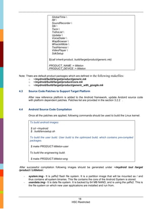 GlobalTime 
                              IM 
                              SoundRecorder 
                              Stk 
                              Term 
                              ToDoList 
                              Updater 
                              VoiceDialer 
                              WapBrowser 
                              WhackAMole 
                              TestHarness 
                              VideoPlayer 
                              SdkSetup

                           $(call inherit-product, build/target/product/generic.mk)

                           PRODUCT_NAME := littleton
                           PRODUCT_DEVICE := littleton

Note: There are default product packages which are defined in the following makefiles:
        o ~/mydroid/build/target/product/generic.mk
        o ~/mydroid/build/target/product/core.mk
        o ~/mydroid/build/target/product/generic_with_google.mk

4.3       Source Code Patches to Support Target Platform

          After new reference platform is added to the Android framework, update Andoird source code
          with platform dependent patches. Patches list are provided in the section 3.2.2 .


4.4       Android Source Code Compilation

          Once all the patches are applied, following commands should be used to build the Linux kernel:

           To build android images:

           $ cd ~/mydroid
           $ . build/envsetup.sh

           To build the user build. User build is the optimized build, which contains pre-compiled
           packages.

           $ make PRODUCT-littleton-user

           To build the engineering build.

           $ make PRODUCT-littleton-eng


 After successful compilation following images should be generated under ~/mydroid /out /target
/product / Littleton/.

      -   system.img:- It is yaffs2 flash file system. It is a partition image that will be mounted as / and
          thus contains all system binaries. This file contains the core of the Android System is stored.
      -   userdata.img:- It is data file system. It is backed by 64 MB NAND, and is using the yaffs2. This is
          the file system on which new user applications are installed and run from.




                                                   18
                                               HSC Restricted
 
