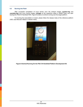 4.5    Burning into Flash

        After successful compilation of Linux kernel, burn the android images (system.img and
userdata.img) and Linux kernel images (zImage) at the respective offset in NAND Flash and start
booting the PXA310 Handheld PDK. Figure 8 shows an android running over the target platform.

       For burning the executables on board, please follow the release notes of the reference platform
(HSC used Marvell’s littleton’s release notes)




          Figure 8 Android Running On the PXA 310 Handheld Platform Development Kit




                                               19
                                           HSC Restricted
 