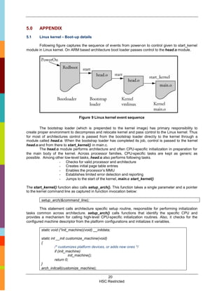 5.0     APPENDIX
5.1     Linux kernel – Boot-up details

       Following figure captures the sequence of events from power-on to control given to start_kernel
module in Linux kernel. On ARM based architecture boot loader passes control to the head.o module.




                                 Figure 9 Linux kernel event sequence

        The bootstrap loader (which is prepended to the kernel image) has primary responsibility to
create proper environment to decompress and relocate kernel and pass control to the Linux kernel. Thus
for most of architectures control is passed from the bootstrap loader directly to the kernel through a
module called head.o. When the bootstrap loader has completed its job, control is passed to the kernel
head.o and from there to start_kernel() in main.c.
        The head.o module performs architecture and often CPU-specific initialization in preparation for
the main body of the kernel. Across processor families, CPU-specific tasks are kept as generic as
possible. Among other low-level tasks, head.o also performs following tasks.
                    - Checks for valid processor and architecture
                    - Creates initial page table entries
                    - Enables the processor’s MMU
                    - Establishes limited error detection and reporting
                    - Jumps to the start of the kernel, main.c start_kernel()

The start_kernel() function also calls setup_arch(). This function takes a single parameter and a pointer
to the kernel command line as captured in function invocation below:

         setup_arch(&command_line);

        This statement calls architecture specific setup routine, responsible for performing initialization
tasks common across architecture. setup_arch() calls functions that identify the specific CPU and
provides a mechanism for calling high-level CPU-specific initialization routines. Also, it checks for the
configured machine descriptor from the platform configurations and initializes it variables.

         static void (*init_machine)(void) __initdata;

         static int __init customize_machine(void)
         {
                   /* customizes platform devices, or adds new ones */
                   if (init_machine)
                             init_machine();
                   return 0;
         }
         arch_initcall(customize_machine);

                                                  20
                                              HSC Restricted
 