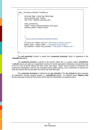 void __init setup_arch(char **cmdline_p)
         {
                 struct tag *tags = (struct tag *)&init_tags;
                 struct machine_desc *mdesc;
                 char *from = default_command_line;

                  setup_processor();
                  mdesc = setup_machine(machine_arch_type);
                  machine_name = mdesc->name;
                  …
                  …
                  …
                  …
                  /*
                   * Set up various architecture-specific pointers
                   */
                  init_arch_irq = mdesc->init_irq; /* This points to pxa3xx_init_irq */
                 system_timer = mdesc->timer ; /* This points to pxa_timer */
                  init_machine = mdesc->init_machine; /* This points to littleton_init */
                  …

         }

         The init_machine() function is called from customize_function(), which is registered in the
.initcallN.init section.

        The customize_function is placed in the kernel’s object file in a section called .initcall3.init.
*_initcall macros are used as a registration functions for kernel subsystem initialization routines that need
to be run once at kernel startup and then never used again. These macros provide a mechanism for
causing the initialization routine to be executed during system startup, and a mechanism to discard the
code and reclaim the memory after the routine has been executed.

          The customize_function() is called from the do_initcalls (). The do_initcalls function executes
all initialization function pointers present in .initcallN.init section. For Marvell board littleton_init()
function also gets invoked at this function which does the initialization as captured above.




                                                   21
                                               HSC Restricted
 