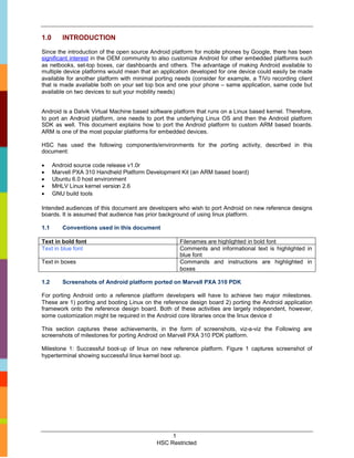1.0      INTRODUCTION

Since the introduction of the open source Android platform for mobile phones by Google, there has been
significant interest in the OEM community to also customize Android for other embedded platforms such
as netbooks, set-top boxes, car dashboards and others. The advantage of making Android available to
multiple device platforms would mean that an application developed for one device could easily be made
available for another platform with minimal porting needs (consider for example, a TiVo recording client
that is made available both on your set top box and one your phone – same application, same code but
available on two devices to suit your mobility needs)


Android is a Dalvik Virtual Machine based software platform that runs on a Linux based kernel. Therefore,
to port an Android platform, one needs to port the underlying Linux OS and then the Android platform
SDK as well. This document explains how to port the Android platform to custom ARM based boards.
ARM is one of the most popular platforms for embedded devices.

HSC has used the following components/environments for the porting activity, described in this
document:

     Android source code release v1.0r
     Marvell PXA 310 Handheld Platform Development Kit (an ARM based board)
     Ubuntu 6.0 host environment
     MHLV Linux kernel version 2.6
     GNU build tools

Intended audiences of this document are developers who wish to port Android on new reference designs
boards. It is assumed that audience has prior background of using linux platform.

1.1      Conventions used in this document

Text in bold font                                    Filenames are highlighted in bold font
Text in blue font                                    Comments and informational text is highlighted in
                                                     blue font
Text in boxes                                        Commands and instructions are highlighted in
                                                     boxes

1.2      Screenshots of Android platform ported on Marvell PXA 310 PDK

For porting Android onto a reference platform developers will have to achieve two major milestones.
These are 1) porting and booting Linux on the reference design board 2) porting the Android application
framework onto the reference design board. Both of these activities are largely independent, however,
some customization might be required in the Android core libraries once the linux device d

This section captures these achievements, in the form of screenshots, viz-a-viz the Following are
screenshots of milestones for porting Android on Marvell PXA 310 PDK platform.

Milestone 1: Successful boot-up of linux on new reference platform. Figure 1 captures screenshot of
hyperterminal showing successful linux kernel boot up.




                                                 1
                                            HSC Restricted
 