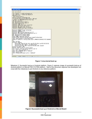 Figure 1 Linux kernel boot up

Milestone 2: Successful boot-up of Android platform. Figure 2 captures image of successful boot-up of
Android platform on Marvell PXA 310 PDK platform. Rest of the document captures how developers can
cross both the milestones to port Android on any reference platform.




                     Figure 2 Successful boot up of Android on Marvell Board

                                               2
                                          HSC Restricted
 