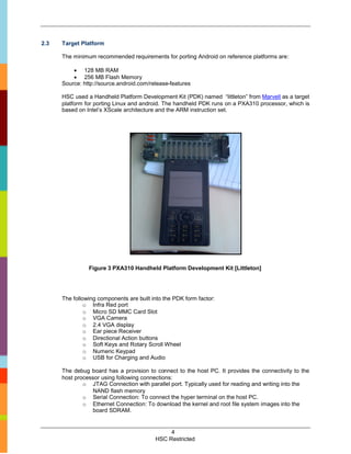 2.3   Target Platform

      The minimum recommended requirements for porting Android on reference platforms are:

           128 MB RAM
           256 MB Flash Memory
      Source: http://source.android.com/release-features

      HSC used a Handheld Platform Development Kit (PDK) named “littleton” from Marvell as a target
      platform for porting Linux and android. The handheld PDK runs on a PXA310 processor, which is
      based on Intel’s XScale architecture and the ARM instruction set.




                Figure 3 PXA310 Handheld Platform Development Kit [Littleton]




      The following components are built into the PDK form factor:
               o Infra Red port
               o Micro SD MMC Card Slot
               o VGA Camera
               o 2.4 VGA display
               o Ear piece Receiver
               o Directional Action buttons
               o Soft Keys and Rotary Scroll Wheel
               o Numeric Keypad
               o USB for Charging and Audio

      The debug board has a provision to connect to the host PC. It provides the connectivity to the
      host processor using following connections:
              o JTAG Connection with parallel port. Typically used for reading and writing into the
                 NAND flash memory
              o Serial Connection: To connect the hyper terminal on the host PC.
              o Ethernet Connection: To download the kernel and root file system images into the
                 board SDRAM.


                                               4
                                          HSC Restricted
 
