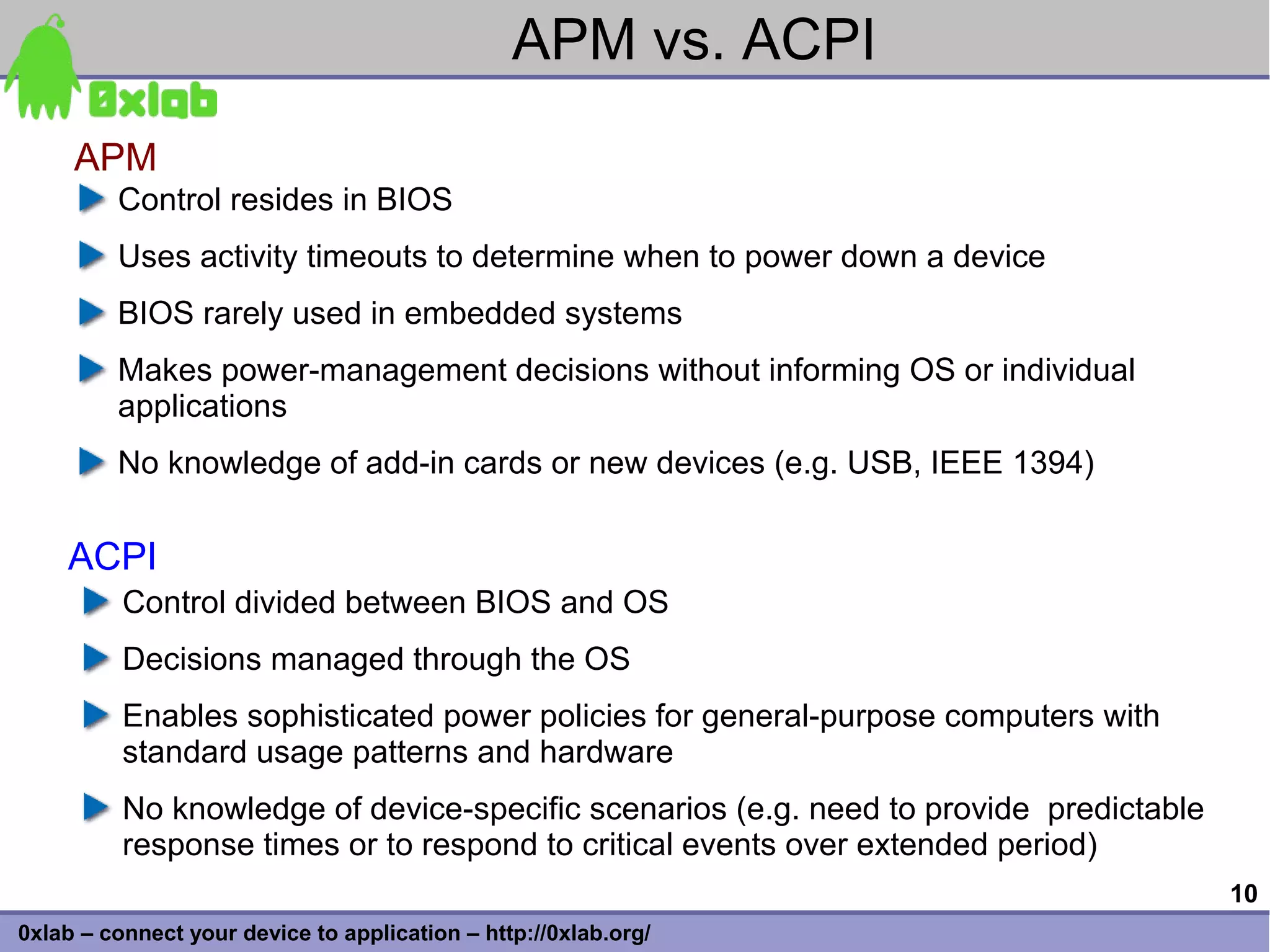 APM vs. ACPI
     APM
         Control resides in BIOS
         Uses activity timeouts to determine when to power down a device
         BIOS rarely used in embedded systems
         Makes power-management decisions without informing OS or individual
         applications
         No knowledge of add-in cards or new devices (e.g. USB, IEEE 1394)


    ACPI
          Control divided between BIOS and OS
          Decisions managed through the OS
          Enables sophisticated power policies for general-purpose computers with
          standard usage patterns and hardware
          No knowledge of device-specific scenarios (e.g. need to provide predictable
          response times or to respond to critical events over extended period)
                                                                                        10
0xlab – connect your device to application – http://0xlab.org/
 