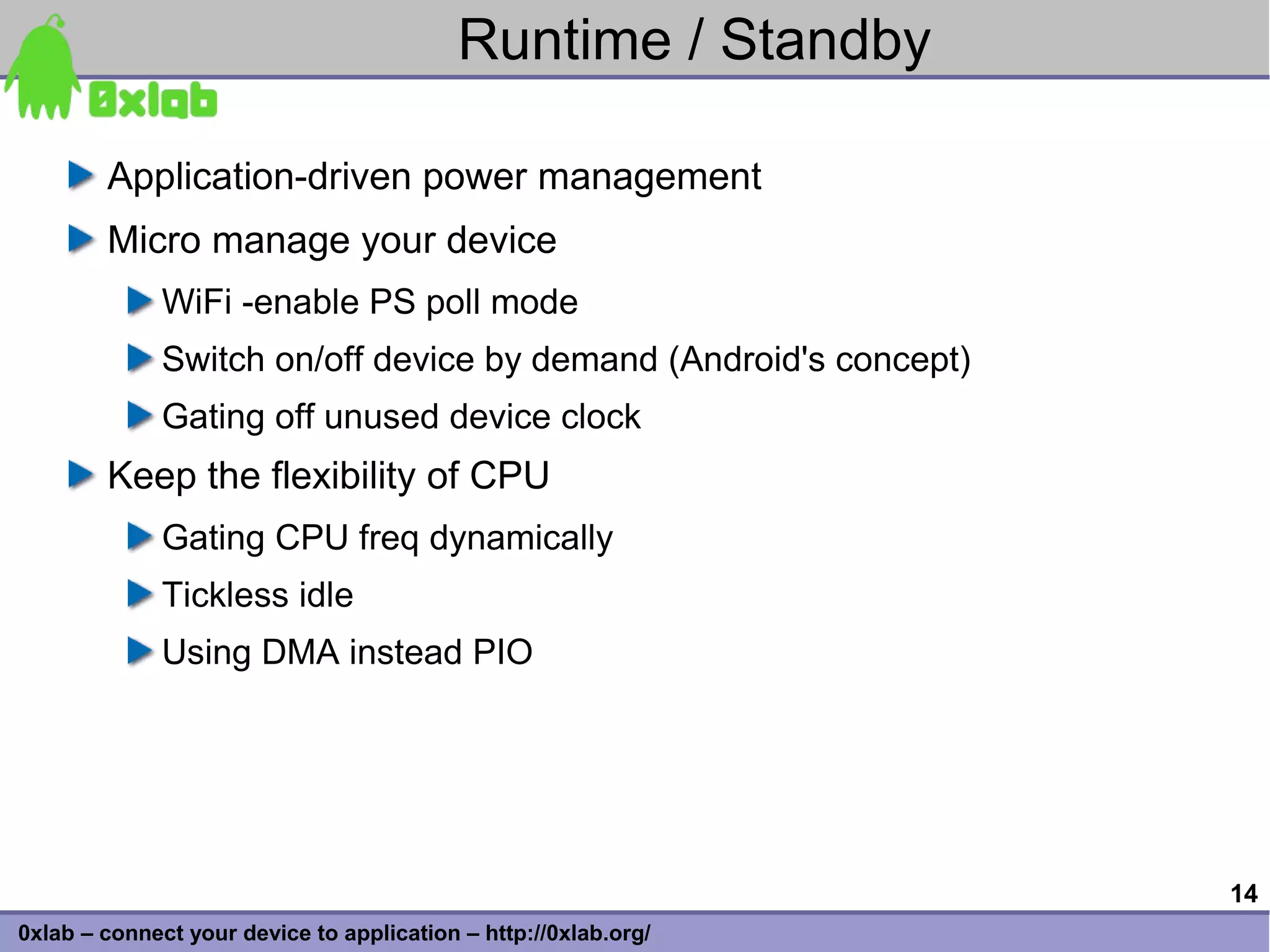 Runtime / Standby

        Application-driven power management
        Micro manage your device
              WiFi -enable PS poll mode
              Switch on/off device by demand (Android's concept)
              Gating off unused device clock
        Keep the flexibility of CPU
              Gating CPU freq dynamically
              Tickless idle
              Using DMA instead PIO




                                                                   14
0xlab – connect your device to application – http://0xlab.org/
 