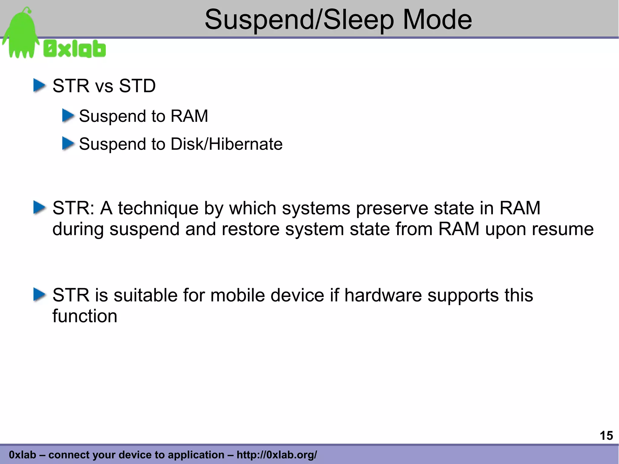 Suspend/Sleep Mode

        STR vs STD
              Suspend to RAM
              Suspend to Disk/Hibernate


        STR: A technique by which systems preserve state in RAM
        during suspend and restore system state from RAM upon resume


        STR is suitable for mobile device if hardware supports this
        function




                                                                       15
0xlab – connect your device to application – http://0xlab.org/
 
