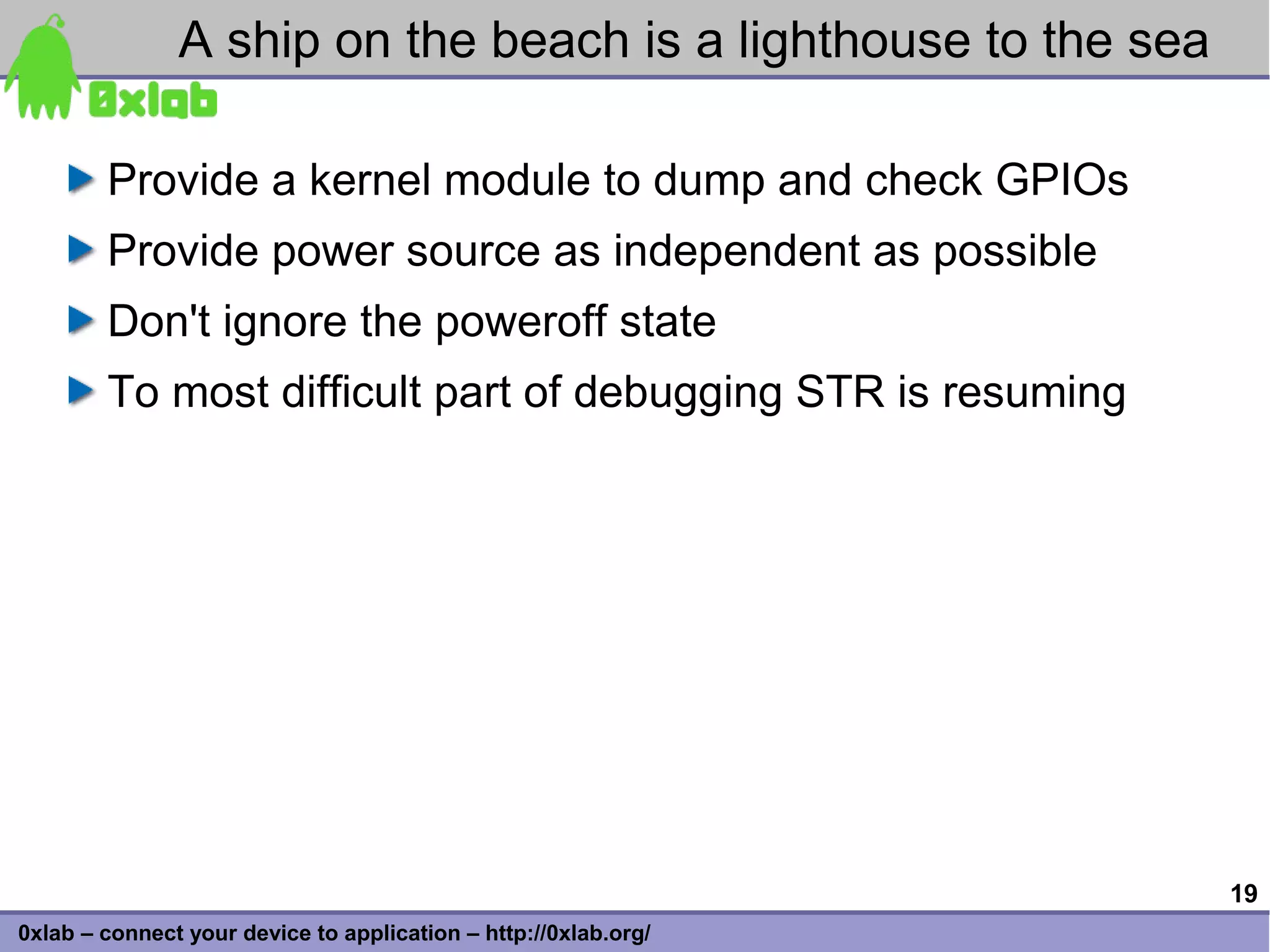 A ship on the beach is a lighthouse to the sea

        Provide a kernel module to dump and check GPIOs
        Provide power source as independent as possible
        Don't ignore the poweroff state
        To most difficult part of debugging STR is resuming




                                                                 19
0xlab – connect your device to application – http://0xlab.org/
 