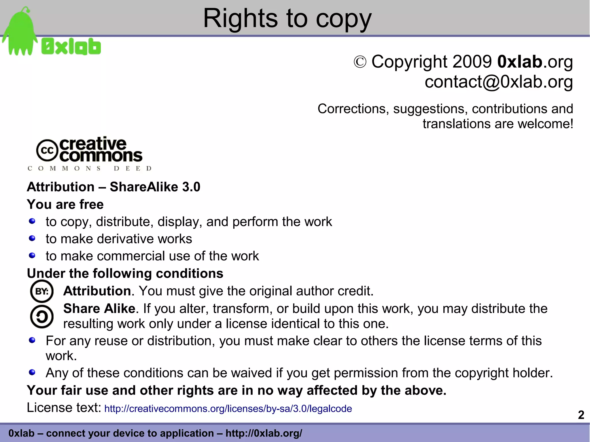 Rights to copy
                                                                       © Copyright 2009 0xlab.org
                                                                               contact@0xlab.org
                                                                 Corrections, suggestions, contributions and
                                                                                  translations are welcome!



   Attribution – ShareAlike 3.0
   You are free
      to copy, distribute, display, and perform the work
      to make derivative works
      to make commercial use of the work
   Under the following conditions
         Attribution. You must give the original author credit.
         Share Alike. If you alter, transform, or build upon this work, you may distribute the
         resulting work only under a license identical to this one.
      For any reuse or distribution, you must make clear to others the license terms of this
      work.
      Any of these conditions can be waived if you get permission from the copyright holder.
   Your fair use and other rights are in no way affected by the above.
   License text: http://creativecommons.org/licenses/by-sa/3.0/legalcode
                                                                                                               2
0xlab – connect your device to application – http://0xlab.org/
 