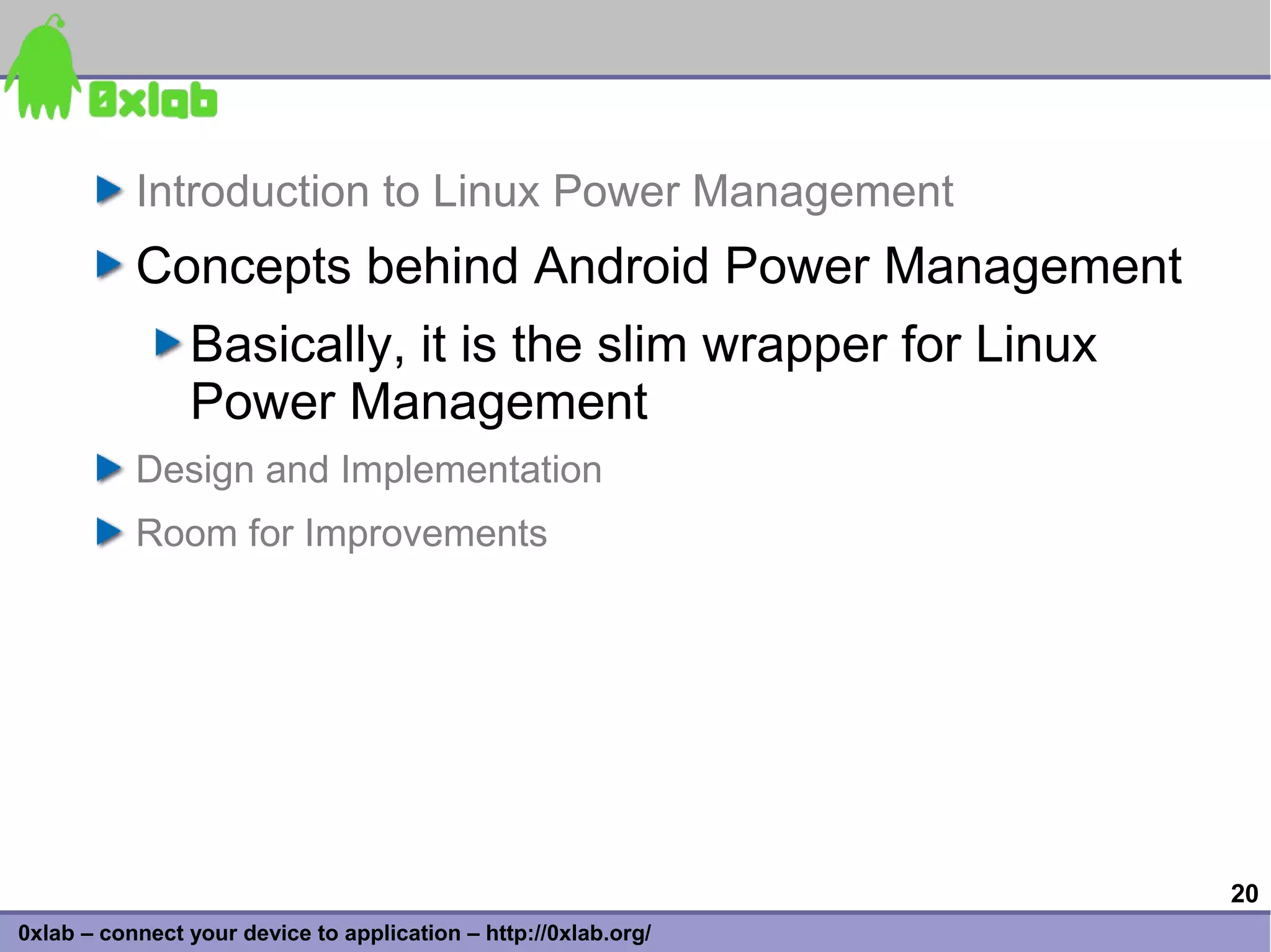 Introduction to Linux Power Management
           Concepts behind Android Power Management
                Basically, it is the slim wrapper for Linux
                Power Management
           Design and Implementation
           Room for Improvements




                                                                 20
0xlab – connect your device to application – http://0xlab.org/
 