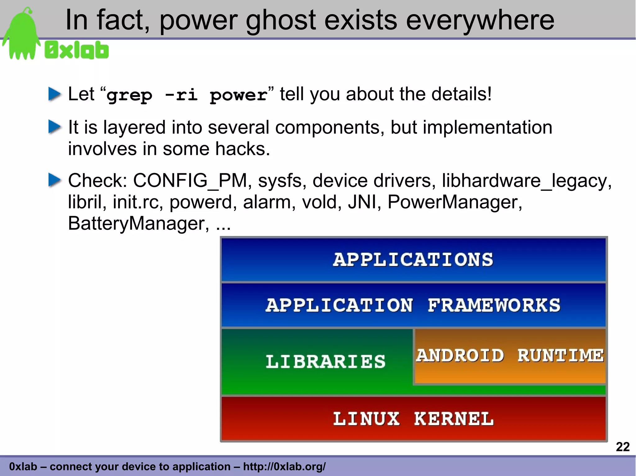 In fact, power ghost exists everywhere

           Let “grep -ri power” tell you about the details!
           It is layered into several components, but implementation
           involves in some hacks.
           Check: CONFIG_PM, sysfs, device drivers, libhardware_legacy,
           libril, init.rc, powerd, alarm, vold, JNI, PowerManager,
           BatteryManager, ...




                                                                          22
0xlab – connect your device to application – http://0xlab.org/
 