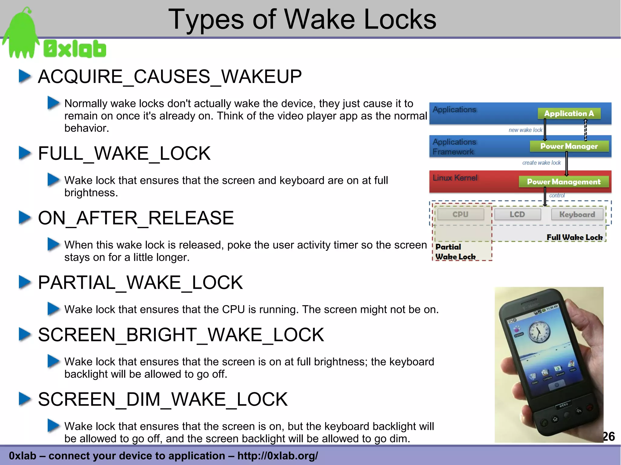 Types of Wake Locks
     ACQUIRE_CAUSES_WAKEUP
           Normally wake locks don't actually wake the device, they just cause it to
           remain on once it's already on. Think of the video player app as the normal
           behavior.

     FULL_WAKE_LOCK
           Wake lock that ensures that the screen and keyboard are on at full
           brightness.

     ON_AFTER_RELEASE
           When this wake lock is released, poke the user activity timer so the screen
           stays on for a little longer.

     PARTIAL_WAKE_LOCK
           Wake lock that ensures that the CPU is running. The screen might not be on.

     SCREEN_BRIGHT_WAKE_LOCK
           Wake lock that ensures that the screen is on at full brightness; the keyboard
           backlight will be allowed to go off.

     SCREEN_DIM_WAKE_LOCK
           Wake lock that ensures that the screen is on, but the keyboard backlight will
           be allowed to go off, and the screen backlight will be allowed to go dim.       26
0xlab – connect your device to application – http://0xlab.org/
 