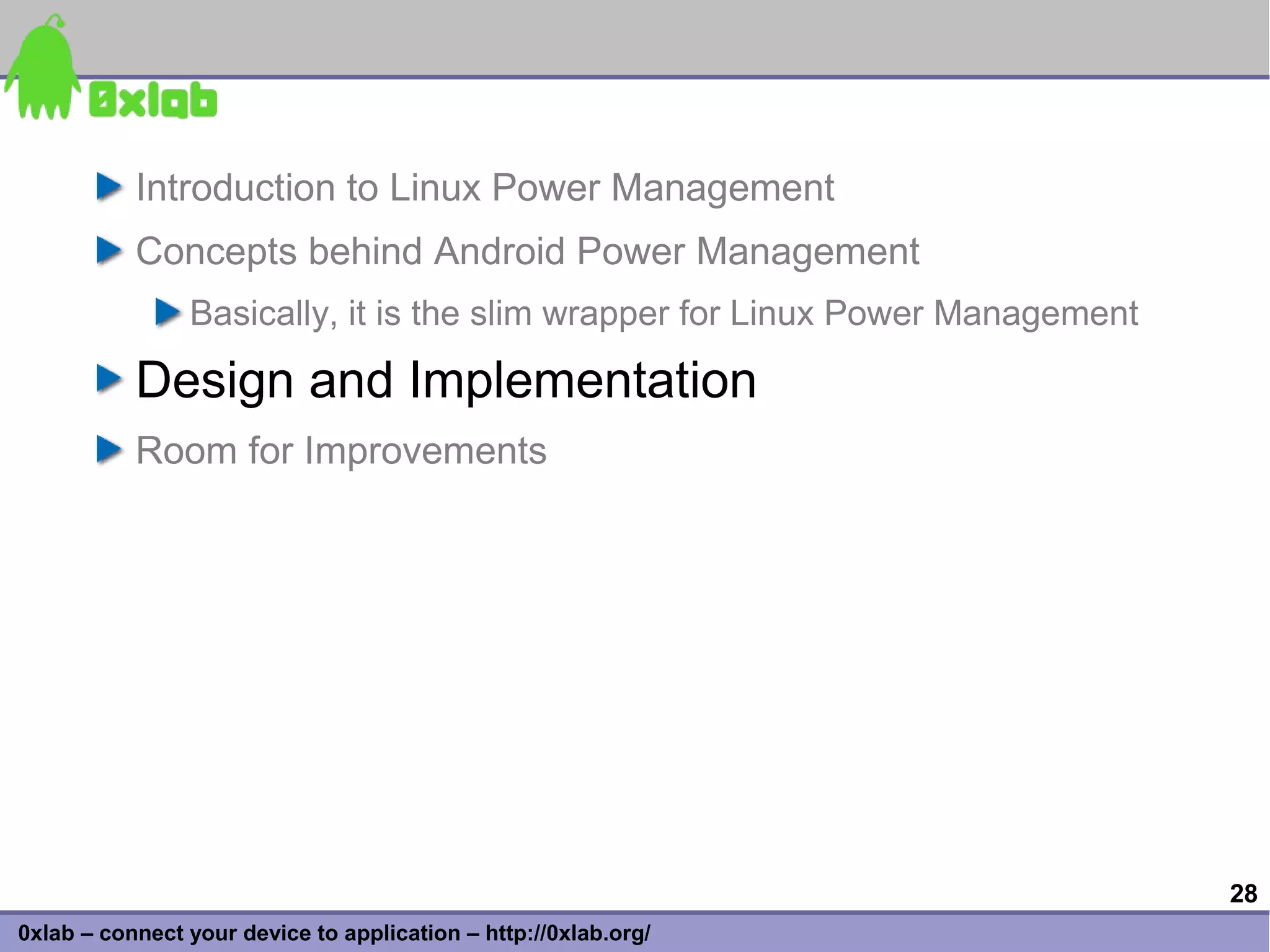 Introduction to Linux Power Management
           Concepts behind Android Power Management
                Basically, it is the slim wrapper for Linux Power Management

           Design and Implementation
           Room for Improvements




                                                                               28
0xlab – connect your device to application – http://0xlab.org/
 