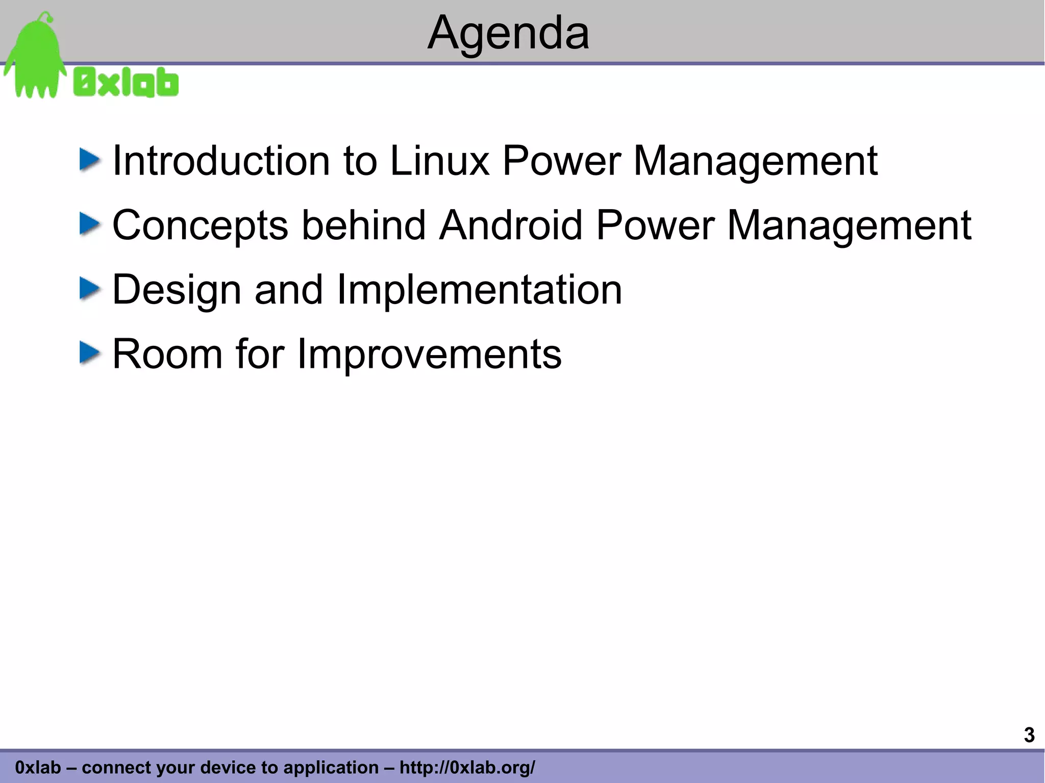 Agenda

           Introduction to Linux Power Management
           Concepts behind Android Power Management
           Design and Implementation
           Room for Improvements




                                                                 3
0xlab – connect your device to application – http://0xlab.org/
 