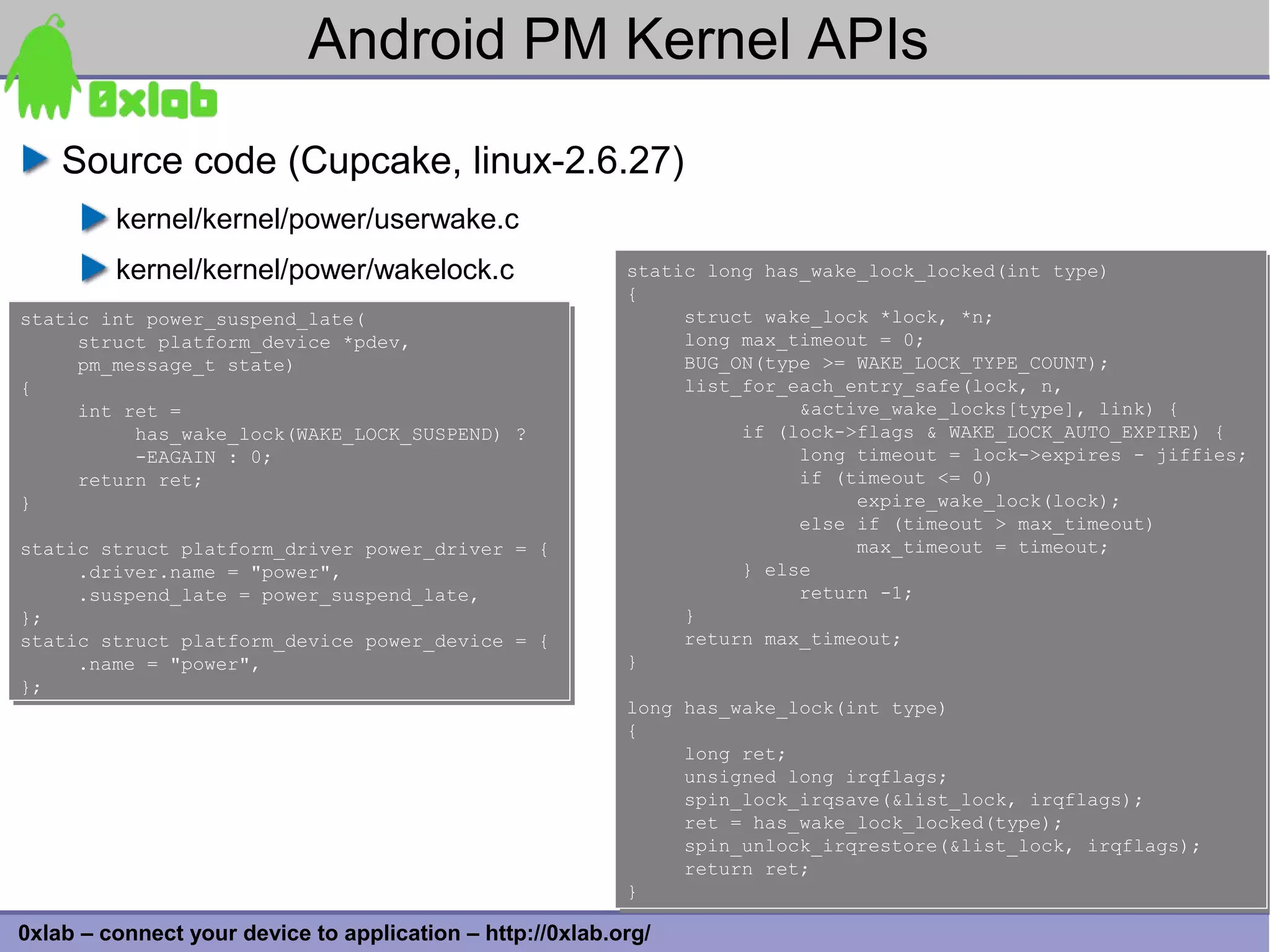 Android PM Kernel APIs
    Source code (Cupcake, linux-2.6.27)
         kernel/kernel/power/userwake.c
         kernel/kernel/power/wakelock.c                    static long has_wake_lock_locked(int type)
                                                           static long has_wake_lock_locked(int type)
                                                           {
                                                           {
static int power_suspend_late(
static int power_suspend_late(                                  struct wake_lock *lock, *n;
                                                                struct wake_lock *lock, *n;
     struct platform_device *pdev,
     struct platform_device *pdev,                              long max_timeout = 0;
                                                                long max_timeout = 0;
     pm_message_t state)
     pm_message_t state)                                        BUG_ON(type >= WAKE_LOCK_TYPE_COUNT);
                                                                BUG_ON(type >= WAKE_LOCK_TYPE_COUNT);
{
{                                                               list_for_each_entry_safe(lock, n,
                                                                list_for_each_entry_safe(lock, n,
     int ret =
     int ret =                                                            &active_wake_locks[type], link) {
                                                                          &active_wake_locks[type], link) {
          has_wake_lock(WAKE_LOCK_SUSPEND) ?
          has_wake_lock(WAKE_LOCK_SUSPEND) ?                         if (lock->flags & WAKE_LOCK_AUTO_EXPIRE) {
                                                                     if (lock->flags & WAKE_LOCK_AUTO_EXPIRE) {
          -EAGAIN : 0;
          -EAGAIN : 0;                                                    long timeout = lock->expires - jiffies;
                                                                          long timeout = lock->expires - jiffies;
     return ret;
     return ret;                                                          if (timeout <= 0)
                                                                          if (timeout <= 0)
}
}                                                                              expire_wake_lock(lock);
                                                                               expire_wake_lock(lock);
                                                                          else if (timeout > max_timeout)
                                                                          else if (timeout > max_timeout)
static struct platform_driver power_driver = {
static struct platform_driver power_driver = {                                 max_timeout = timeout;
                                                                               max_timeout = timeout;
     .driver.name = "power",
     .driver.name = "power",                                         } else
                                                                     } else
     .suspend_late = power_suspend_late,
     .suspend_late = power_suspend_late,                                  return -1;
                                                                          return -1;
};
};                                                              }
                                                                }
static struct platform_device power_device = {
static struct platform_device power_device = {                  return max_timeout;
                                                                return max_timeout;
     .name = "power",
     .name = "power",                                      }
                                                           }
};
};
                                                           long has_wake_lock(int type)
                                                           long has_wake_lock(int type)
                                                           {
                                                           {
                                                                long ret;
                                                                long ret;
                                                                unsigned long irqflags;
                                                                unsigned long irqflags;
                                                                spin_lock_irqsave(&list_lock, irqflags);
                                                                spin_lock_irqsave(&list_lock, irqflags);
                                                                ret = has_wake_lock_locked(type);
                                                                ret = has_wake_lock_locked(type);
                                                                spin_unlock_irqrestore(&list_lock, irqflags);
                                                                spin_unlock_irqrestore(&list_lock, irqflags);
                                                                return ret;
                                                                return ret;
                                                           }
                                                           }                                                    32
0xlab – connect your device to application – http://0xlab.org/
 