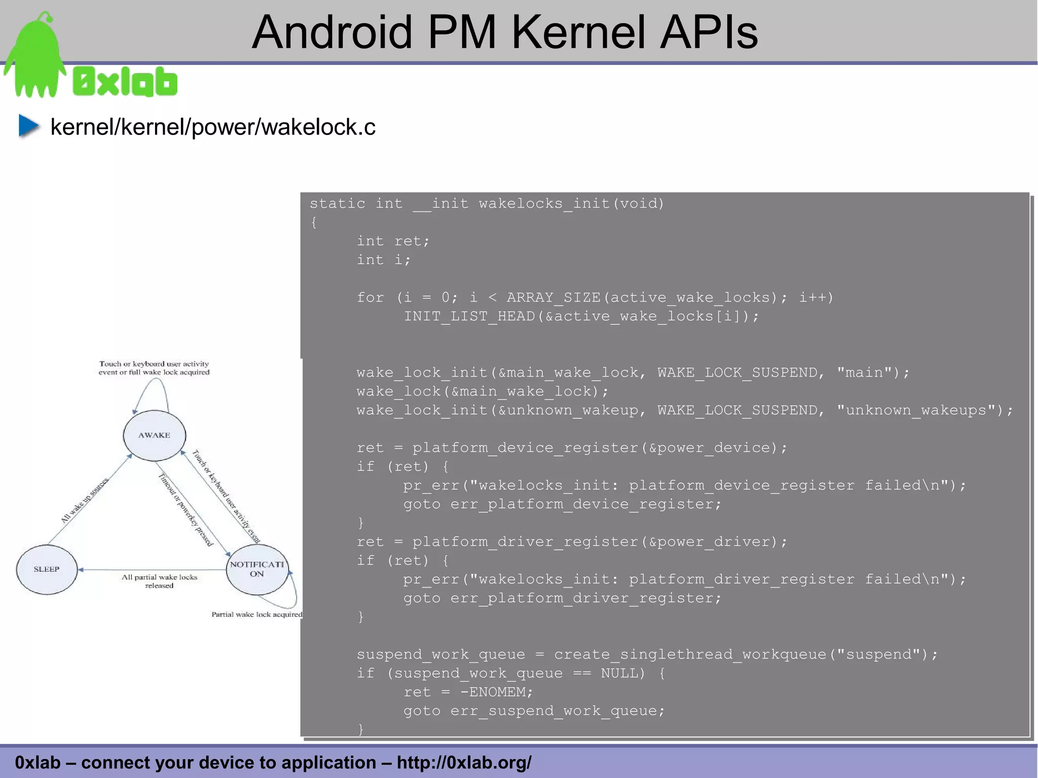 Android PM Kernel APIs
    kernel/kernel/power/wakelock.c


                                   static int __init wakelocks_init(void)
                                   static int __init wakelocks_init(void)
                                   {
                                   {
                                        int ret;
                                        int ret;
                                        int i;
                                        int i;

                                        for (i = 0; i < ARRAY_SIZE(active_wake_locks); i++)
                                        for (i = 0; i < ARRAY_SIZE(active_wake_locks); i++)
                                             INIT_LIST_HEAD(&active_wake_locks[i]);
                                             INIT_LIST_HEAD(&active_wake_locks[i]);


                                        wake_lock_init(&main_wake_lock, WAKE_LOCK_SUSPEND, "main");
                                        wake_lock_init(&main_wake_lock, WAKE_LOCK_SUSPEND, "main");
                                        wake_lock(&main_wake_lock);
                                        wake_lock(&main_wake_lock);
                                        wake_lock_init(&unknown_wakeup, WAKE_LOCK_SUSPEND, "unknown_wakeups");
                                        wake_lock_init(&unknown_wakeup, WAKE_LOCK_SUSPEND, "unknown_wakeups");

                                        ret = platform_device_register(&power_device);
                                        ret = platform_device_register(&power_device);
                                        if (ret) {
                                        if (ret) {
                                             pr_err("wakelocks_init: platform_device_register
                                             pr_err("wakelocks_init: platform_device_register   failedn");
                                                                                                failedn");
                                             goto err_platform_device_register;
                                             goto err_platform_device_register;
                                        }
                                        }
                                        ret = platform_driver_register(&power_driver);
                                        ret = platform_driver_register(&power_driver);
                                        if (ret) {
                                        if (ret) {
                                             pr_err("wakelocks_init: platform_driver_register
                                             pr_err("wakelocks_init: platform_driver_register   failedn");
                                                                                                failedn");
                                             goto err_platform_driver_register;
                                             goto err_platform_driver_register;
                                        }
                                        }

                                        suspend_work_queue = create_singlethread_workqueue("suspend");
                                        suspend_work_queue = create_singlethread_workqueue("suspend");
                                        if (suspend_work_queue == NULL) {
                                        if (suspend_work_queue == NULL) {
                                             ret = -ENOMEM;
                                             ret = -ENOMEM;
                                             goto err_suspend_work_queue;
                                             goto err_suspend_work_queue;
                                        }
                                        }                                                                     33
0xlab – connect your device to application – http://0xlab.org/
 