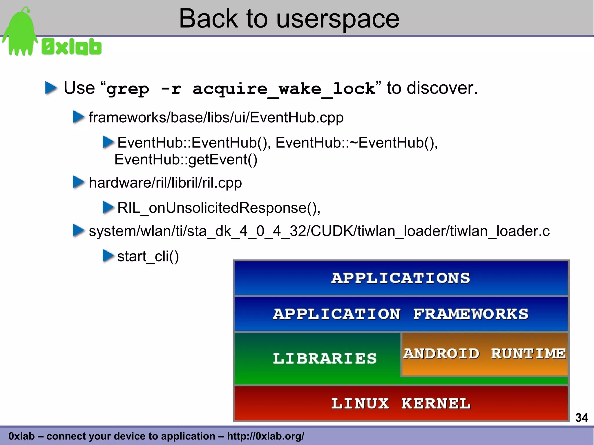 Back to userspace

           Use “grep -r acquire_wake_lock” to discover.
                frameworks/base/libs/ui/EventHub.cpp
                      EventHub::EventHub(), EventHub::~EventHub(),
                      EventHub::getEvent()
                hardware/ril/libril/ril.cpp
                      RIL_onUnsolicitedResponse(),
                system/wlan/ti/sta_dk_4_0_4_32/CUDK/tiwlan_loader/tiwlan_loader.c
                      start_cli()




                                                                                    34
0xlab – connect your device to application – http://0xlab.org/
 
