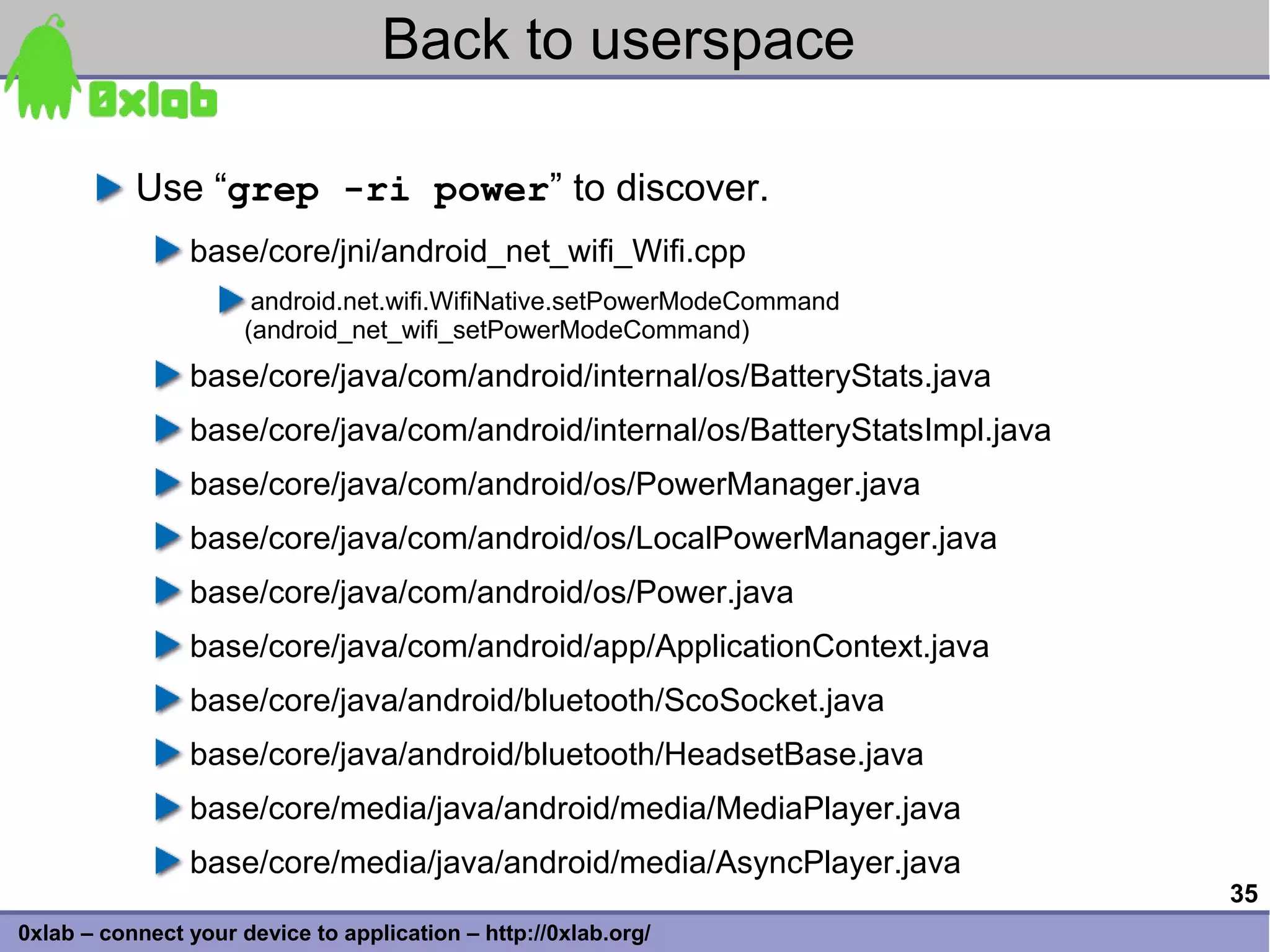 Back to userspace

           Use “grep -ri power” to discover.
                base/core/jni/android_net_wifi_Wifi.cpp
                       android.net.wifi.WifiNative.setPowerModeCommand
                      (android_net_wifi_setPowerModeCommand)
                base/core/java/com/android/internal/os/BatteryStats.java
                base/core/java/com/android/internal/os/BatteryStatsImpl.java
                base/core/java/com/android/os/PowerManager.java
                base/core/java/com/android/os/LocalPowerManager.java
                base/core/java/com/android/os/Power.java
                base/core/java/com/android/app/ApplicationContext.java
                base/core/java/android/bluetooth/ScoSocket.java
                base/core/java/android/bluetooth/HeadsetBase.java
                base/core/media/java/android/media/MediaPlayer.java
                base/core/media/java/android/media/AsyncPlayer.java
                                                                               35
0xlab – connect your device to application – http://0xlab.org/
 