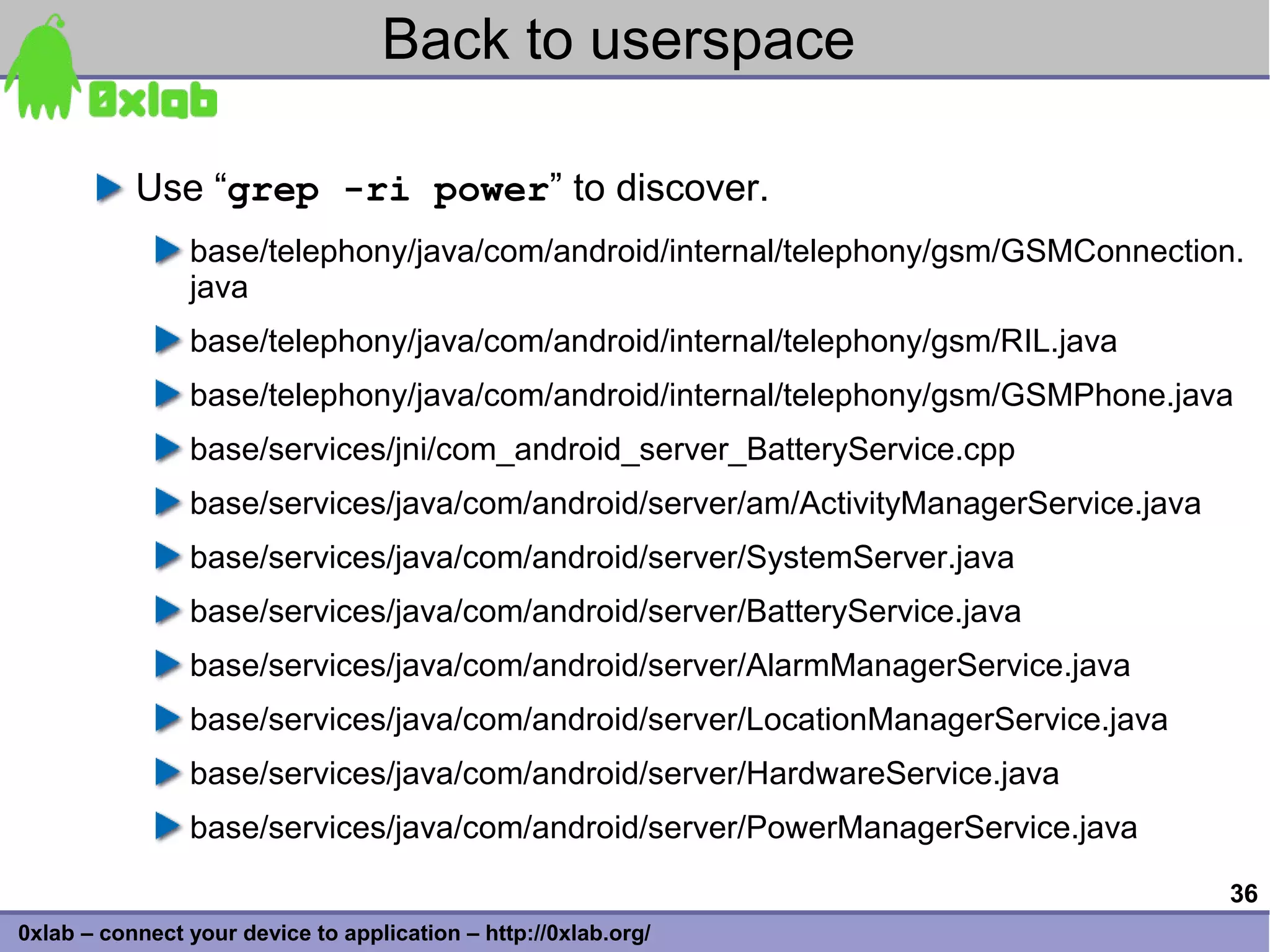 Back to userspace

           Use “grep -ri power” to discover.
                base/telephony/java/com/android/internal/telephony/gsm/GSMConnection.
                java
                base/telephony/java/com/android/internal/telephony/gsm/RIL.java
                base/telephony/java/com/android/internal/telephony/gsm/GSMPhone.java
                base/services/jni/com_android_server_BatteryService.cpp
                base/services/java/com/android/server/am/ActivityManagerService.java
                base/services/java/com/android/server/SystemServer.java
                base/services/java/com/android/server/BatteryService.java
                base/services/java/com/android/server/AlarmManagerService.java
                base/services/java/com/android/server/LocationManagerService.java
                base/services/java/com/android/server/HardwareService.java
                base/services/java/com/android/server/PowerManagerService.java

                                                                                       36
0xlab – connect your device to application – http://0xlab.org/
 