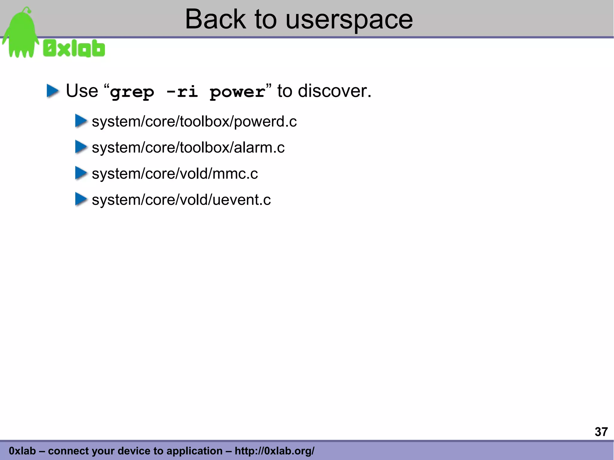Back to userspace

           Use “grep -ri power” to discover.
                system/core/toolbox/powerd.c
                system/core/toolbox/alarm.c
                system/core/vold/mmc.c
                system/core/vold/uevent.c




                                                                 37
0xlab – connect your device to application – http://0xlab.org/
 