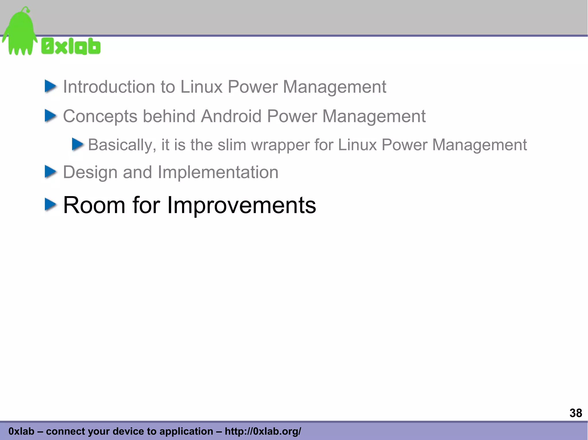 Introduction to Linux Power Management
           Concepts behind Android Power Management
                Basically, it is the slim wrapper for Linux Power Management
           Design and Implementation
           Room for Improvements




                                                                               38
0xlab – connect your device to application – http://0xlab.org/
 