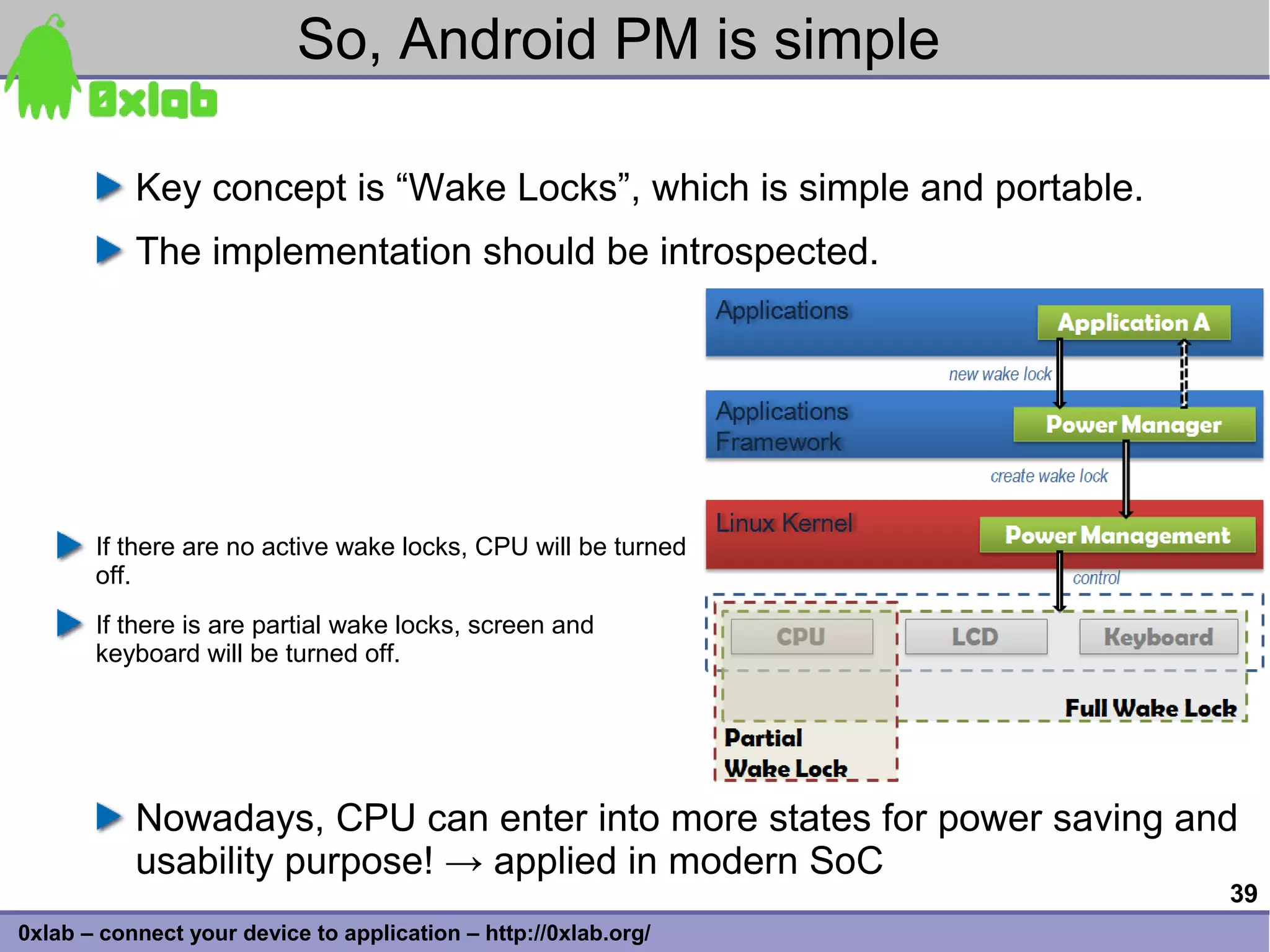 So, Android PM is simple

           Key concept is “Wake Locks”, which is simple and portable.
           The implementation should be introspected.




       If there are no active wake locks, CPU will be turned
       off.
       If there is are partial wake locks, screen and
       keyboard will be turned off.




           Nowadays, CPU can enter into more states for power saving and
           usability purpose! → applied in modern SoC
                                                                        39
0xlab – connect your device to application – http://0xlab.org/
 