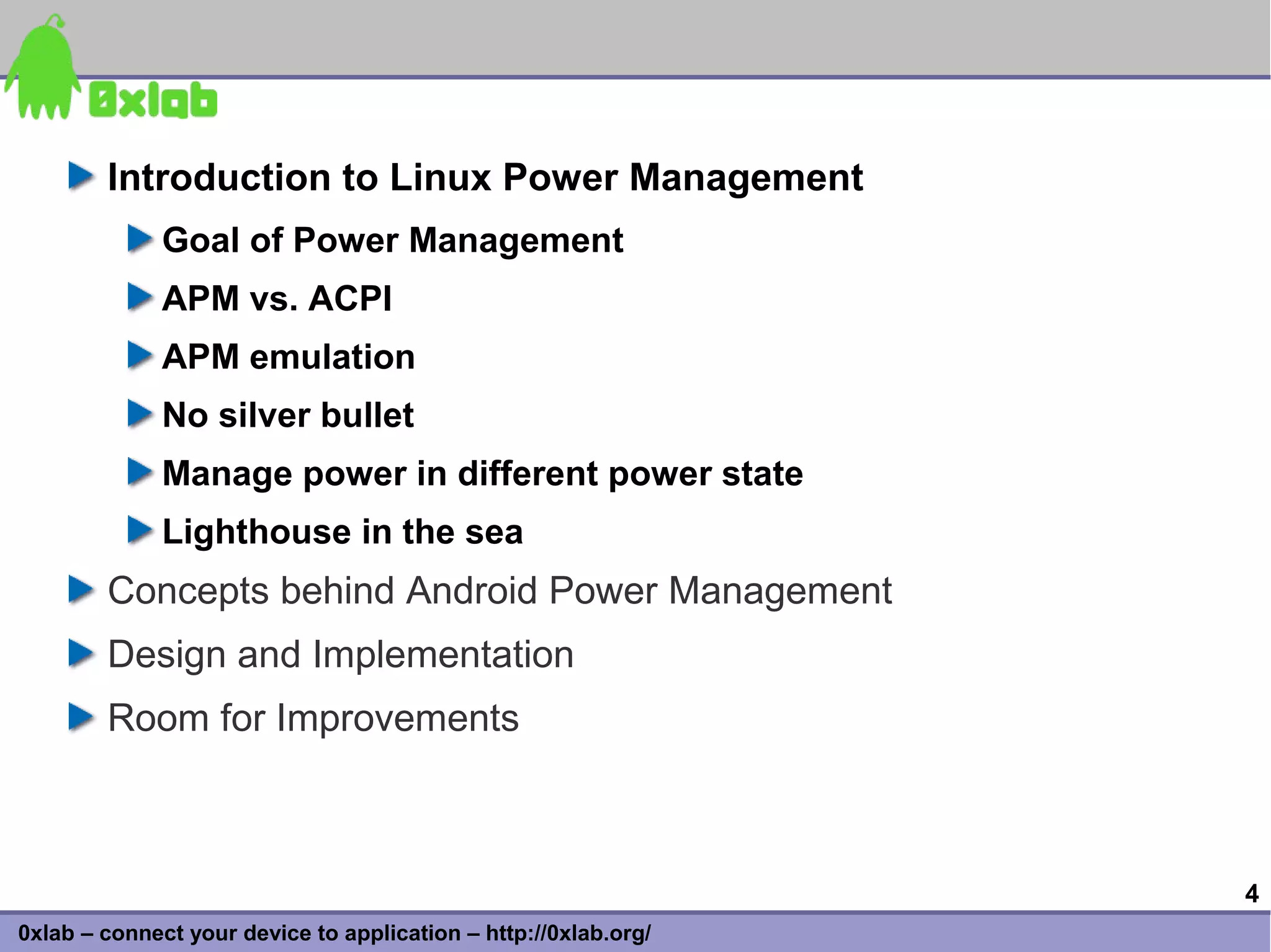 Introduction to Linux Power Management
              Goal of Power Management
              APM vs. ACPI
              APM emulation
              No silver bullet
              Manage power in different power state
              Lighthouse in the sea
        Concepts behind Android Power Management
        Design and Implementation
        Room for Improvements



                                                                 4
0xlab – connect your device to application – http://0xlab.org/
 