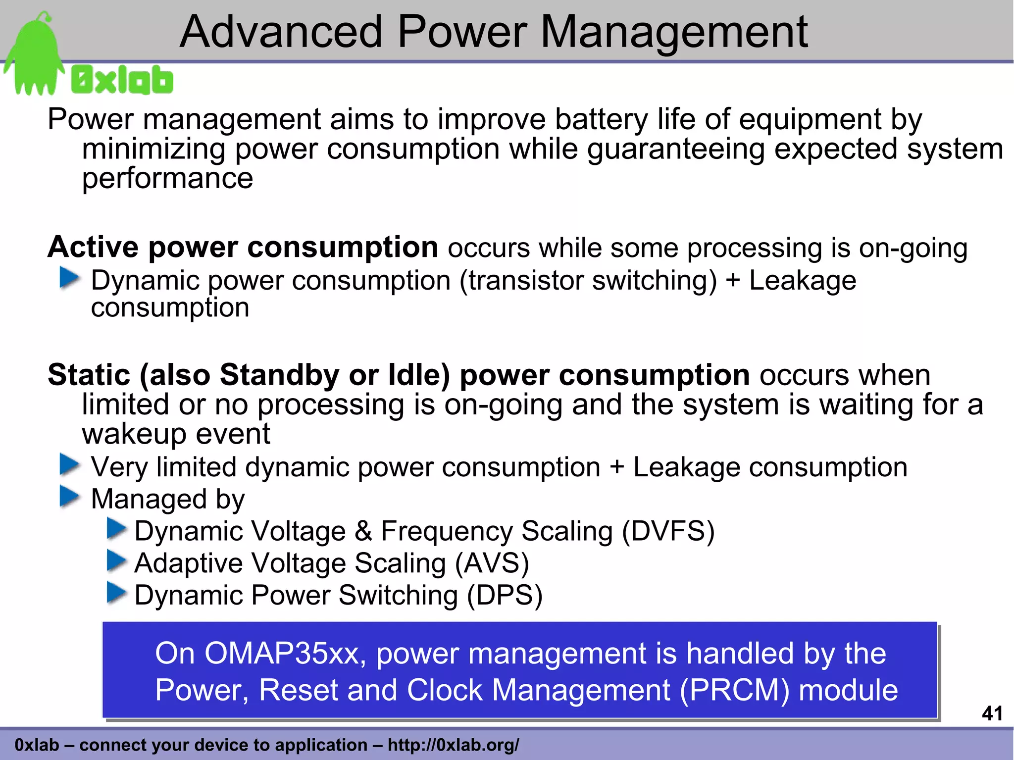 Advanced Power Management
    Power management aims to improve battery life of equipment by
      minimizing power consumption while guaranteeing expected system
      performance

    Active power consumption occurs while some processing is on-going
         Dynamic power consumption (transistor switching) + Leakage
         consumption

    Static (also Standby or Idle) power consumption occurs when
      limited or no processing is on-going and the system is waiting for a
      wakeup event
         Very limited dynamic power consumption + Leakage consumption
         Managed by
            Dynamic Voltage & Frequency Scaling (DVFS)
            Adaptive Voltage Scaling (AVS)
            Dynamic Power Switching (DPS)

                 On OMAP35xx, power management is handled by the
                 On OMAP35xx, power management is handled by the
                 Power, Reset and Clock Management (PRCM) module
                 Power, Reset and Clock Management (PRCM) module
                                                                         41
0xlab – connect your device to application – http://0xlab.org/
 