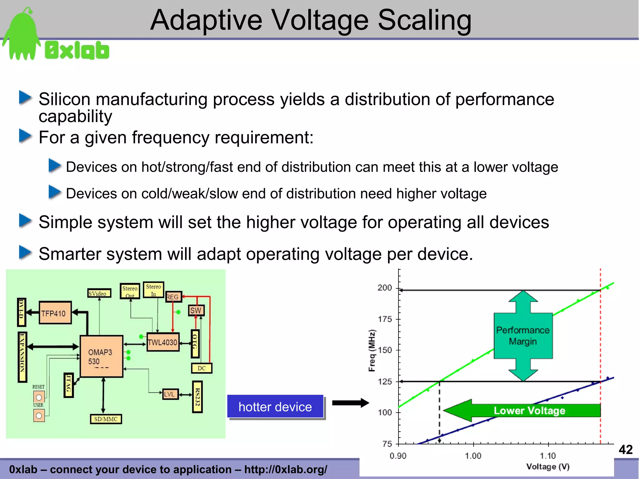 Adaptive Voltage Scaling

     Silicon manufacturing process yields a distribution of performance
     capability
     For a given frequency requirement:
           Devices on hot/strong/fast end of distribution can meet this at a lower voltage
           Devices on cold/weak/slow end of distribution need higher voltage

     Simple system will set the higher voltage for operating all devices
     Smarter system will adapt operating voltage per device.




                                            hotter device
                                            hotter device


                                                                                             42
0xlab – connect your device to application – http://0xlab.org/
 