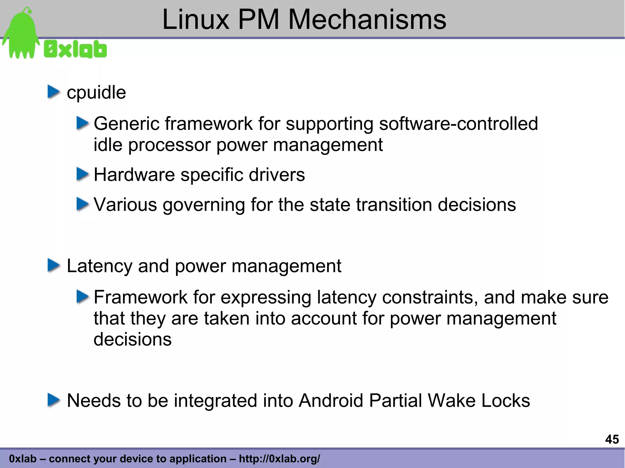 Linux PM Mechanisms

           cpuidle
                Generic framework for supporting software-controlled
                idle processor power management
                Hardware specific drivers
                Various governing for the state transition decisions


           Latency and power management
                Framework for expressing latency constraints, and make sure
                that they are taken into account for power management
                decisions


           Needs to be integrated into Android Partial Wake Locks
                                                                          45
0xlab – connect your device to application – http://0xlab.org/
 
