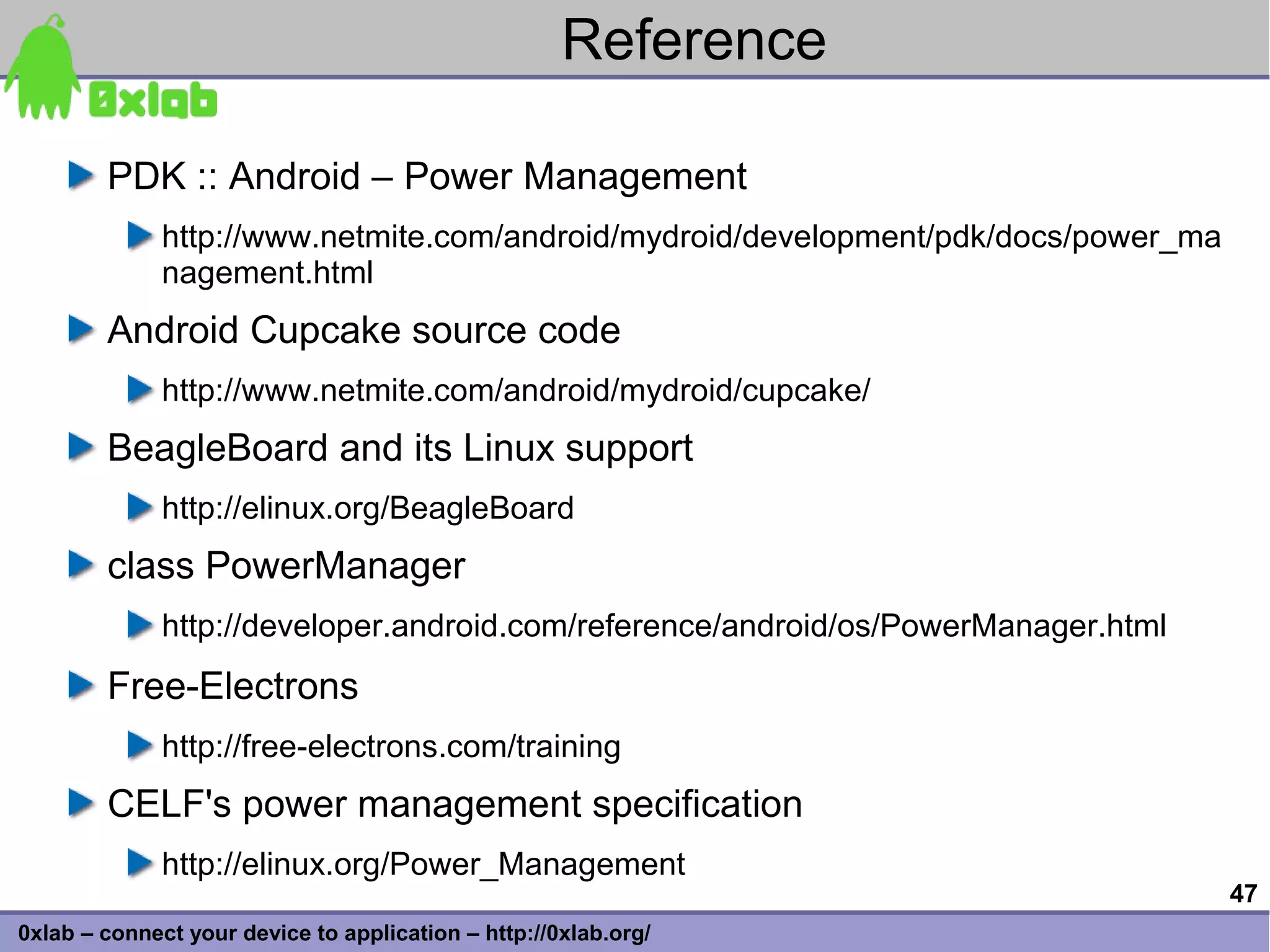 Reference

        PDK :: Android – Power Management
              http://www.netmite.com/android/mydroid/development/pdk/docs/power_ma
              nagement.html
        Android Cupcake source code
              http://www.netmite.com/android/mydroid/cupcake/
        BeagleBoard and its Linux support
              http://elinux.org/BeagleBoard
        class PowerManager
              http://developer.android.com/reference/android/os/PowerManager.html
        Free-Electrons
              http://free-electrons.com/training
        CELF's power management specification
              http://elinux.org/Power_Management
                                                                                     47
0xlab – connect your device to application – http://0xlab.org/
 