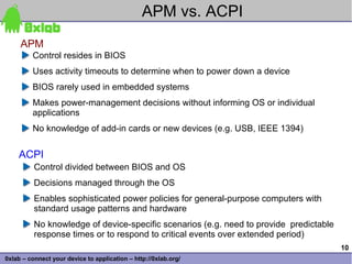 APM vs. ACPI
     APM
         Control resides in BIOS
         Uses activity timeouts to determine when to power down a device
         BIOS rarely used in embedded systems
         Makes power-management decisions without informing OS or individual
         applications
         No knowledge of add-in cards or new devices (e.g. USB, IEEE 1394)


    ACPI
          Control divided between BIOS and OS
          Decisions managed through the OS
          Enables sophisticated power policies for general-purpose computers with
          standard usage patterns and hardware
          No knowledge of device-specific scenarios (e.g. need to provide predictable
          response times or to respond to critical events over extended period)
                                                                                        10
0xlab – connect your device to application – http://0xlab.org/
 