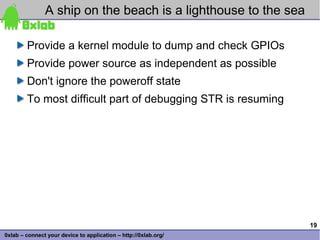 A ship on the beach is a lighthouse to the sea

        Provide a kernel module to dump and check GPIOs
        Provide power source as independent as possible
        Don't ignore the poweroff state
        To most difficult part of debugging STR is resuming




                                                                 19
0xlab – connect your device to application – http://0xlab.org/
 