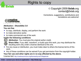 Rights to copy
                                                                       © Copyright 2009 0xlab.org
                                                                               contact@0xlab.org
                                                                 Corrections, suggestions, contributions and
                                                                                  translations are welcome!



   Attribution – ShareAlike 3.0
   You are free
      to copy, distribute, display, and perform the work
      to make derivative works
      to make commercial use of the work
   Under the following conditions
         Attribution. You must give the original author credit.
         Share Alike. If you alter, transform, or build upon this work, you may distribute the
         resulting work only under a license identical to this one.
      For any reuse or distribution, you must make clear to others the license terms of this
      work.
      Any of these conditions can be waived if you get permission from the copyright holder.
   Your fair use and other rights are in no way affected by the above.
   License text: http://creativecommons.org/licenses/by-sa/3.0/legalcode
                                                                                                               2
0xlab – connect your device to application – http://0xlab.org/
 