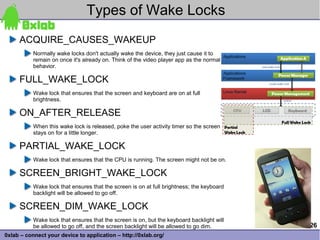 Types of Wake Locks
     ACQUIRE_CAUSES_WAKEUP
           Normally wake locks don't actually wake the device, they just cause it to
           remain on once it's already on. Think of the video player app as the normal
           behavior.

     FULL_WAKE_LOCK
           Wake lock that ensures that the screen and keyboard are on at full
           brightness.

     ON_AFTER_RELEASE
           When this wake lock is released, poke the user activity timer so the screen
           stays on for a little longer.

     PARTIAL_WAKE_LOCK
           Wake lock that ensures that the CPU is running. The screen might not be on.

     SCREEN_BRIGHT_WAKE_LOCK
           Wake lock that ensures that the screen is on at full brightness; the keyboard
           backlight will be allowed to go off.

     SCREEN_DIM_WAKE_LOCK
           Wake lock that ensures that the screen is on, but the keyboard backlight will
           be allowed to go off, and the screen backlight will be allowed to go dim.       26
0xlab – connect your device to application – http://0xlab.org/
 