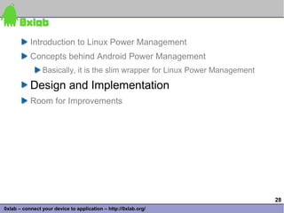 Introduction to Linux Power Management
           Concepts behind Android Power Management
                Basically, it is the slim wrapper for Linux Power Management

           Design and Implementation
           Room for Improvements




                                                                               28
0xlab – connect your device to application – http://0xlab.org/
 